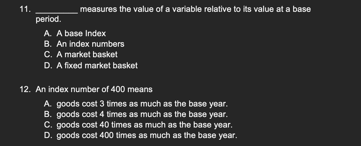 11.
measures the value of a variable relative to its value at a base
period.
A. A base Index
B. An index numbers
C. A market basket
D. A fixed market basket
12. An index number of 400 means
A. goods cost 3 times as much as the base year.
B. goods cost 4 times as much as the base year.
C. goods cost 40 times as much as the base year.
D. goods cost 400 times as much as the base year.
