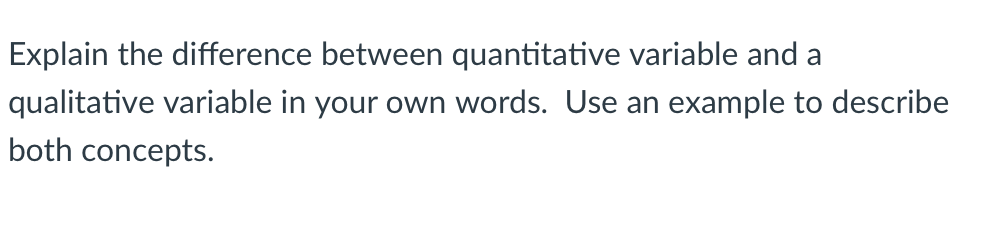 Explain the difference between quantitative variable and a
qualitative variable in your own words. Use an example to describe
both concepts.
