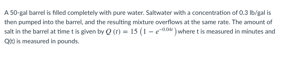 A 50-gal barrel is filled completely with pure water. Saltwater with a concentration of 0.3 Ib/gal is
then pumped into the barrel, and the resulting mixture overflows at the same rate. The amount of
salt in the barrel at time t is given by Q (t) = 15 (1 – e-0.047 ) where t is measured in minutes and
Q(t) is measured in pounds.
