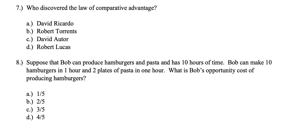 7.) Who discovered the law of comparative advantage?
a.) David Ricardo
b.) Robert Torrents
c.) David Autor
d.) Robert Lucas
8.) Suppose that Bob can produce hamburgers and pasta and has 10 hours of time. Bob can make 10
hamburgers in 1 hour and 2 plates of pasta in one hour. What is Bob's opportunity cost of
producing hamburgers?
a.) 1/5
b.) 2/5
с.) 3/5
d.) 4/5
