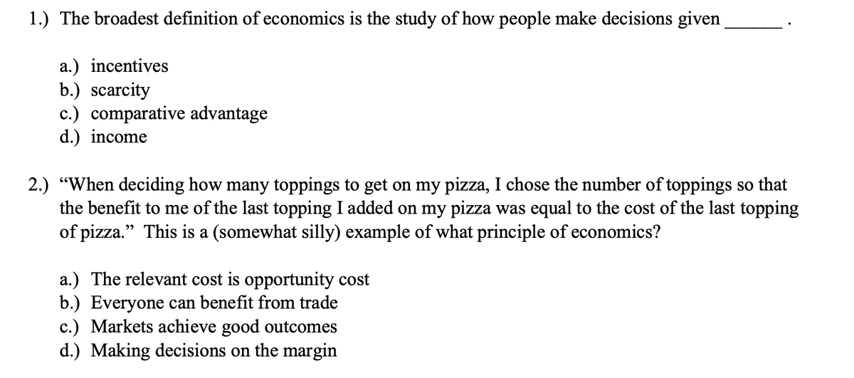 1.) The broadest definition of economics is the study of how people make decisions given
a.) incentives
b.) scarcity
c.) comparative advantage
d.) income
2.) "When deciding how many toppings to get on my pizza, I chose the number of toppings so that
the benefit to me of the last topping I added on my pizza was equal to the cost of the last topping
of pizza." This is a (somewhat silly) example of what principle of economics?
a.) The relevant cost is opportunity cost
b.) Everyone can benefit from trade
c.) Markets achieve good outcomes
d.) Making decisions on the margin
