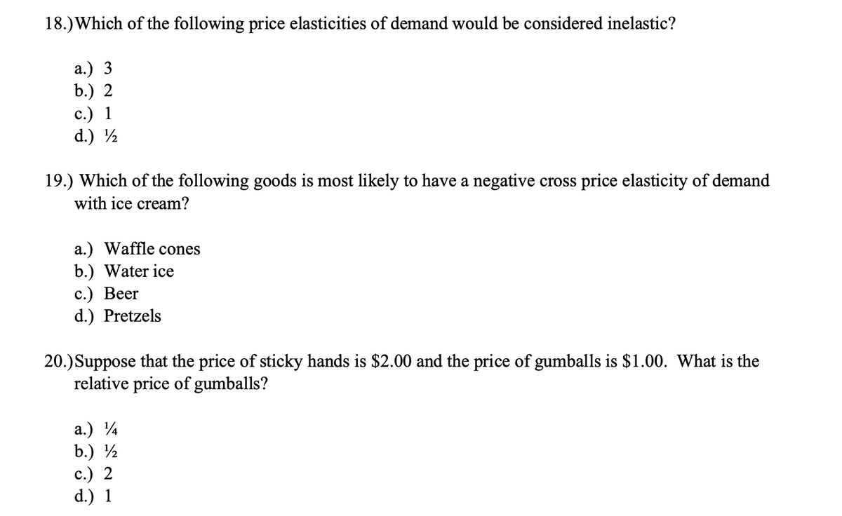 18.) Which of the following price elasticities of demand would be considered inelastic?
а.) 3
b.) 2
с.) 1
d.) ½
19.) Which of the following goods is most likely to have a negative cross price elasticity of demand
with ice cream?
a.) Waffle cones
b.) Water ice
с.) Веer
d.) Pretzels
20.)Suppose that the price of sticky hands is $2.00 and the price of gumballs is $1.00. What is the
relative price of gumballs?
а.) 4
b.) ½
c.) 2
d.) 1
