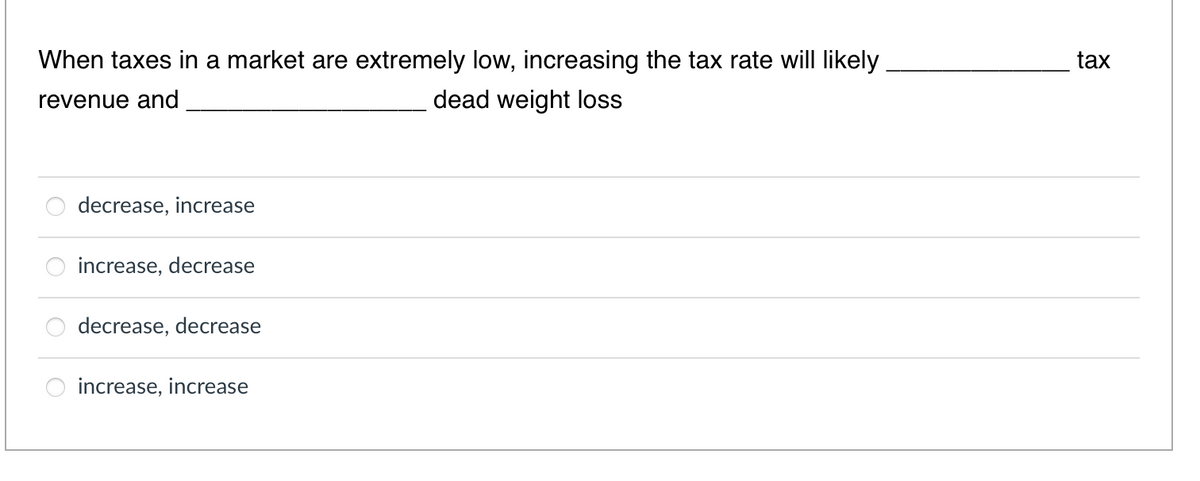 When taxes in a market are extremely low, increasing the tax rate will likely
tax
revenue and
dead weight loss
decrease, increase
increase, decrease
decrease, decrease
increase, increase
