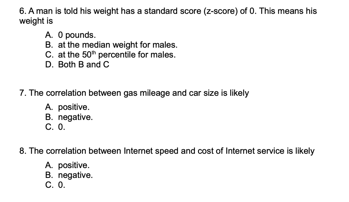6. A man is told his weight has a standard score (z-score) of 0. This means his
weight is
A. O pounds.
B. at the median weight for males.
C. at the 50th percentile for males.
D. Both B and C
7. The correlation between gas mileage and car size is likely
A. positive.
B. negative.
С. О.
8. The correlation between Internet speed and cost of Internet service is likely
A. positive.
B. negative.
С. О.
