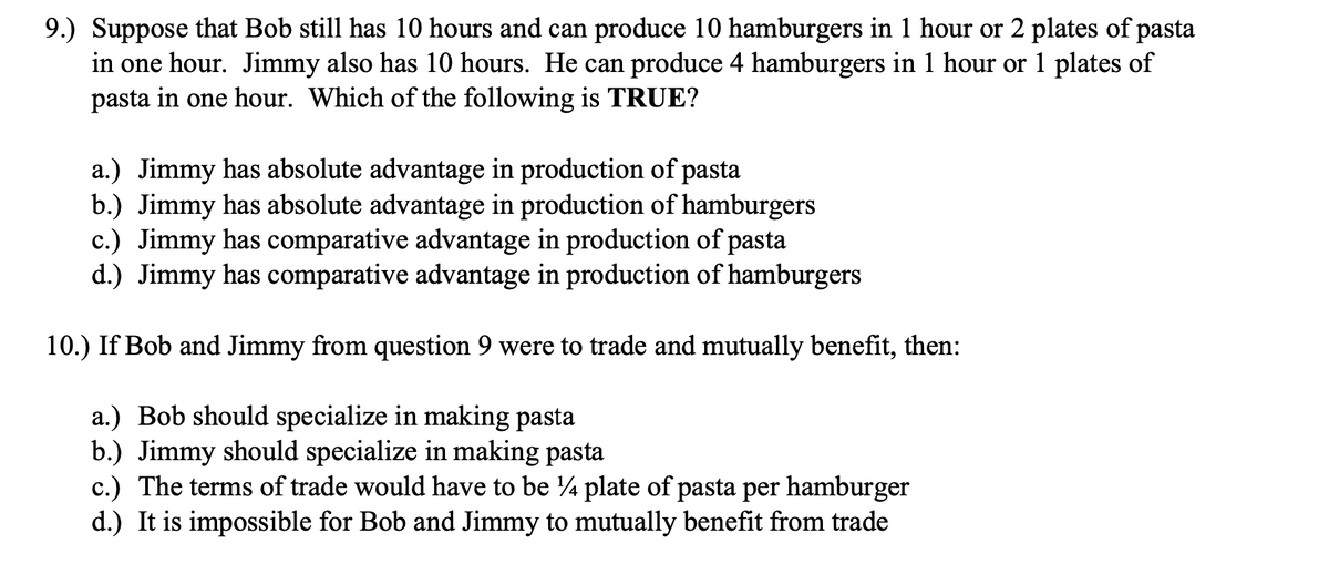 9.) Suppose that Bob still has 10 hours and can produce 10 hamburgers in 1 hour or 2 plates of pasta
in one hour. Jimmy also has 10 hours. He can produce 4 hamburgers in 1 hour or 1 plates of
pasta in one hour. Which of the following is TRUE?
a.) Jimmy has absolute advantage in production of pasta
b.) Jimmy has absolute advantage in production of hamburgers
c.) Jimmy has comparative advantage in production of pasta
d.) Jimmy has comparative advantage in production of hamburgers
10.) If Bob and Jimmy from question 9 were to trade and mutually benefit, then:
a.) Bob should specialize in making pasta
b.) Jimmy should specialize in making pasta
c.) The terms of trade would have to be ¼ plate of pasta per hamburger
d.) It is impossible for Bob and Jimmy to mutually benefit from trade

