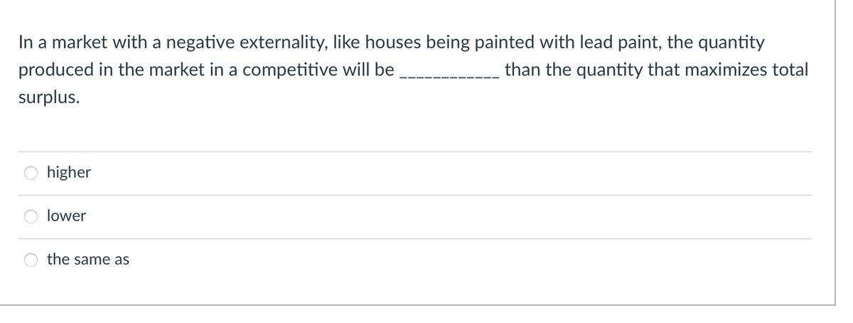In a market with a negative externality, like houses being painted with lead paint, the quantity
produced in the market in a competitive will be
than the quantity that maximizes total
surplus.
higher
lower
the same as

