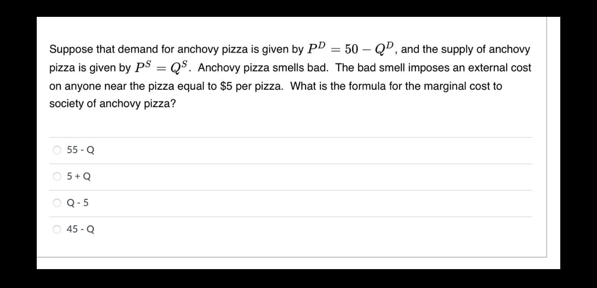 50 – QD, and the supply of anchovy
Suppose that demand for anchovy pizza is given by PD
pizza is given by PS = QS. Anchovy pizza smells bad. The bad smell imposes an external cost
on anyone near the pizza equal to $5 per pizza. What is the formula for the marginal cost to
society of anchovy pizza?
O 55 - Q
O 5 + Q
O Q- 5
O 45 - Q
