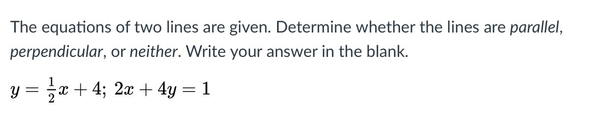 The equations of two lines are given. Determine whether the lines are parallel,
perpendicular, or neither. Write your answer in the blank.
y =
x + 4; 2x + 4y = 1
