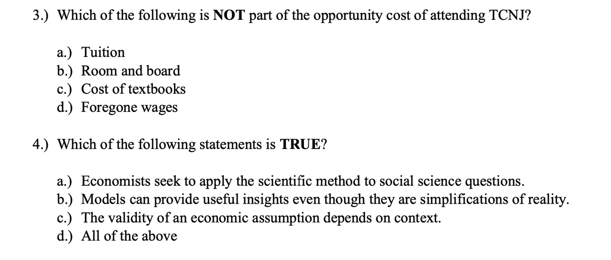3.) Which of the following is NOT part of the opportunity cost of attending TCNJ?
a.) Tuition
b.) Room and board
c.) Cost of textbooks
d.) Foregone wages
4.) Which of the following statements is TRUE?
a.) Economists seek to apply the scientific method to social science questions.
b.) Models can provide useful insights even though they are simplifications of reality.
c.) The validity of an economic assumption depends on context.
d.) All of the above
