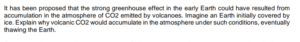 It has been proposed that the strong greenhouse effect in the early Earth could have resulted from
accumulation in the atmosphere of CO2 emitted by volcanoes. Imagine an Earth initially covered by
ice. Explain why volcanic CO2 would accumulate in the atmosphere under such conditions, eventually
thawing the Earth.
