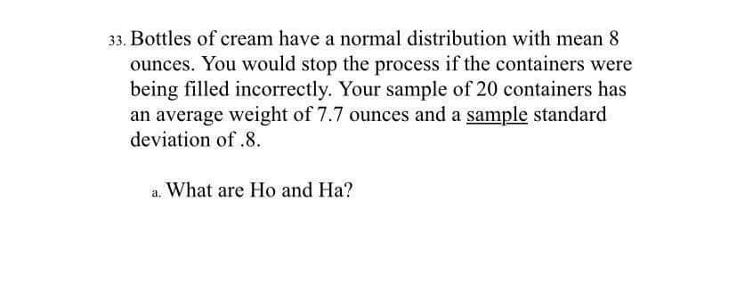 33. Bottles of cream have a normal distribution with mean 8
ounces. You would stop the process if the containers were
being filled incorrectly. Your sample of 20 containers has
an average weight of 7.7 ounces and a sample standard
deviation of .8.
a. What are Ho and Ha?
