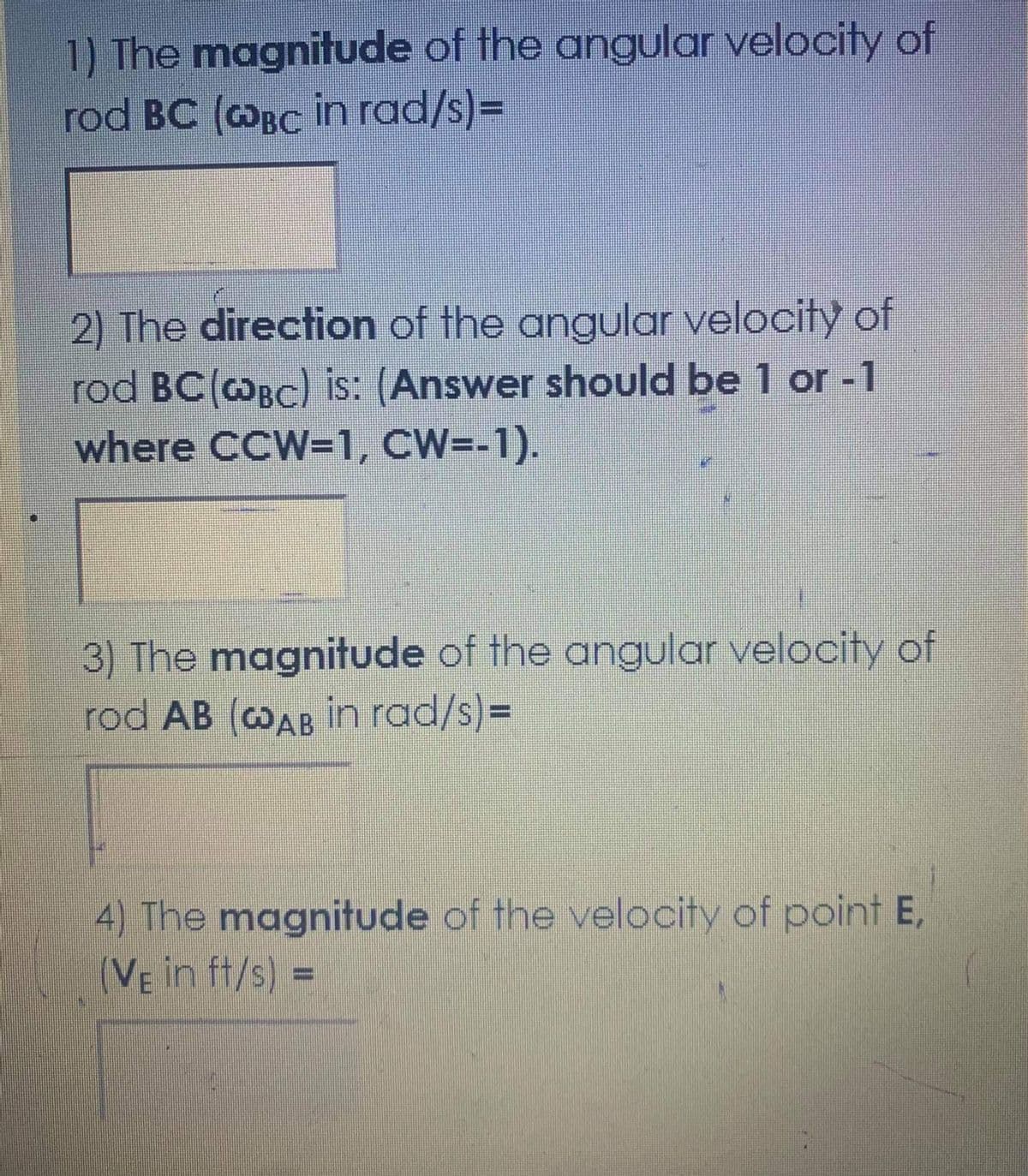 1) The magnitude of the angular velocity of
rod BC (@Bc in rad/s)=
2) The direction of the angular velocity of
rod BC(@Bc) is: (Answer should be 1 or -1
where CCW=1, CW=-1).
3) The magnitude of the angular velocity of
rod AB (cOAB in rad/s)3D
4) The magnitude of the velocity of point E,
(VE in ft/s) =
