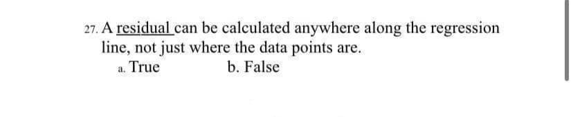 27. A residual can be calculated anywhere along the regression
line, not just where the data points are.
b. False
a. True
