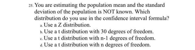 25. You are estimating the population mean and the standard
deviation of the population is NOT known. Which
distribution do you use in the confidence interval formula?
a. Use a Z distribution.
b. Use at distribution with 30 degrees of freedom.
c. Use at distribution with n-1 degrees of freedom.
d. Use a t distribution with n degrees of freedom.
с.
