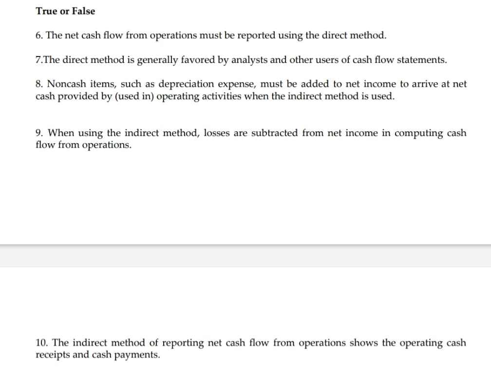 True or False
6. The net cash flow from operations must be reported using the direct method.
7.The direct method is generally favored by analysts and other users of cash flow statements.
8. Noncash items, such as depreciation expense, must be added to net income to arrive at net
cash provided by (used in) operating activities when the indirect method is used.
9. When using the indirect method, losses are subtracted from net income in computing cash
flow from operations.
10. The indirect method of reporting net cash flow from operations shows the operating cash
receipts and cash payments.
