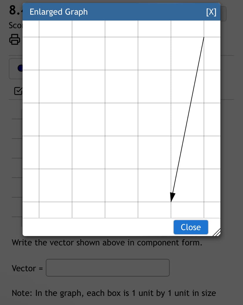 8. Enlarged Graph
Sco
8
Close
Write the vector shown above in component form.
Vector =
[X]
Note: In the graph, each box is 1 unit by 1 unit in size