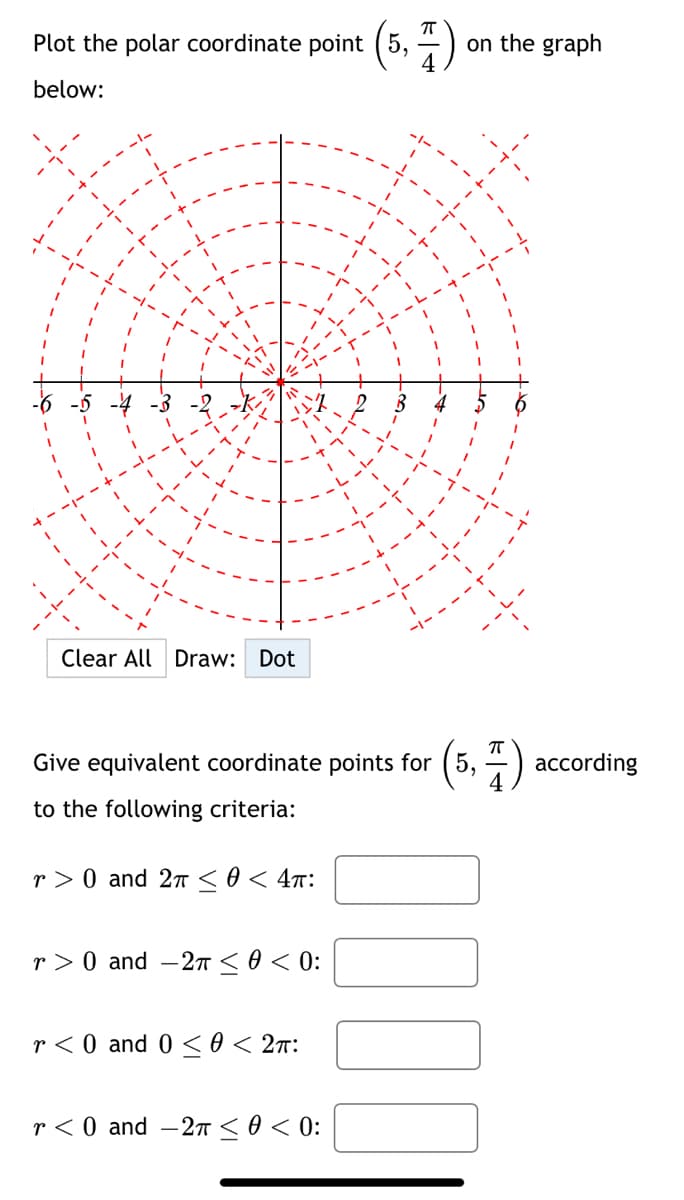 Plot the polar coordinate point (5,
(5, 1)
below:
Clear All Draw: Dot
7
П
Give equivalent coordinate points for (5,
according
to the following criteria:
r> 0 and 2π ≤ 0 < 4π:
> 0 and -2π ≤ 0 < 0:
r0 and 0 0 < 2π:
r<0 and -2 ≤ 0 < 0:
☐ ☐ ☐ ☐
on the graph