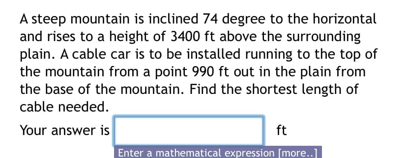 A steep mountain is inclined 74 degree to the horizontal
and rises to a height of 3400 ft above the surrounding
plain. A cable car is to be installed running to the top of
the mountain from a point 990 ft out in the plain from
the base of the mountain. Find the shortest length of
cable needed.
Your answer is
ft
Enter a mathematical expression [more..