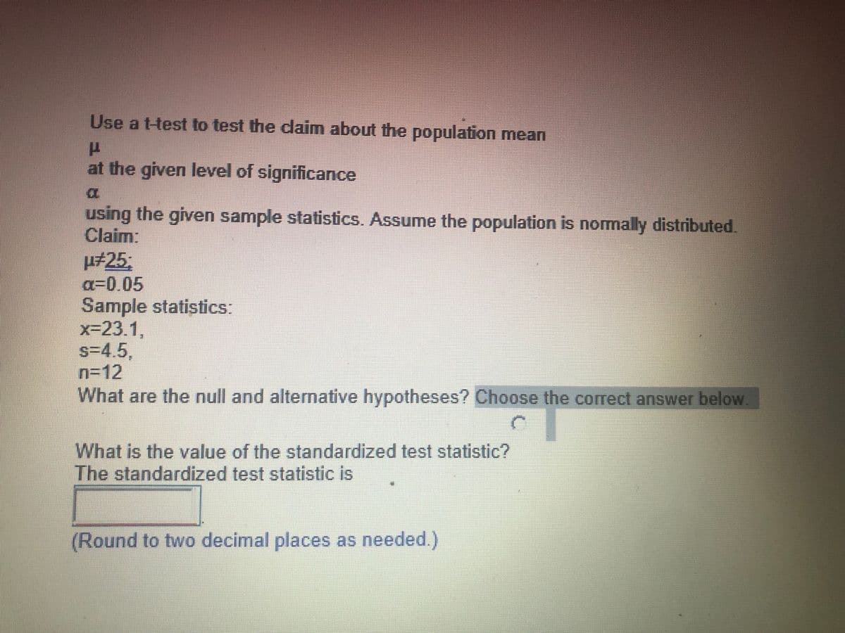 Use a t-test to test the claim about the population mean
at the given level of significance
using the given sample statistics. Assume the population is normally distributed.
Claim:
#253;
a%30.05
Sample statistics:
x-23.1,
s=4.5,
n=12
What are the null and alternative hypotheses? Choose the correct answer below.
What is the value of the standardized test statistic?
The standardized test statistic is
(Round to two decimal places as needed.)
