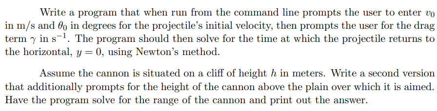 Write a program that when run from the command line prompts the user to enter vo
in m/s and 80 in degrees for the projectile's initial velocity, then prompts the user for the drag
term y in s-¹. The program should then solve for the time at which the projectile returns to
the horizontal, y = 0, using Newton's method.
Assume the cannon is situated on a cliff of height h in meters. Write a second version
that additionally prompts for the height of the cannon above the plain over which it is aimed.
Have the program solve for the range of the cannon and print out the answer.