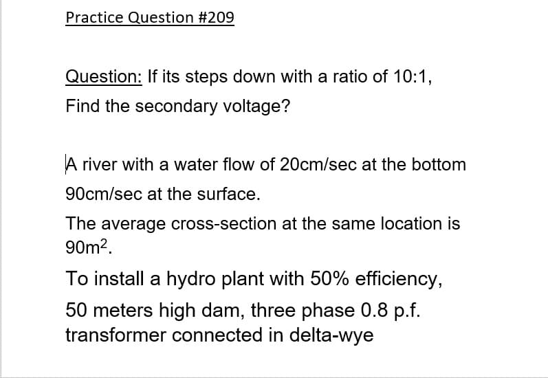 Practice Question #209
Question: If its steps down with a ratio of 10:1,
Find the secondary voltage?
A river with a water flow of 20cm/sec at the bottom
90cm/sec at the surface.
The average cross-section at the same location is
90m2.
To install a hydro plant with 50% efficiency,
50 meters high dam, three phase 0.8 p.f.
transformer connected in delta-wye
