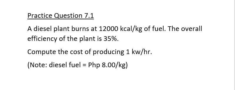 Practice Question 7.1
A diesel plant burns at 12000 kcal/kg of fuel. The overall
efficiency of the plant is 35%.
Compute the cost of producing 1 kw/hr.
(Note: diesel fuel = Php 8.00/kg)
%3D
