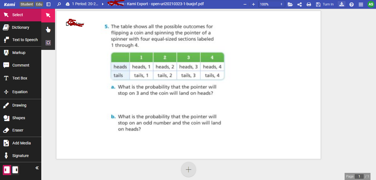 Kami Student Edu O
A 1 Period: 20-2. S O - Kami Export - open-uri20210323-1-buxjof.pdf
+ 100%
E AS
Turn In
Select
5. The table shows all the possible outcomes for
flipping a coin and spinning the pointer of a
spinner with four equal-sized sections labeled
1 through 4.
Dictionary
Text to Speech
A Markup
Comment
heads heads, 1 heads, 2 heads, 3 heads, 4
tails
tails, 1 tails, 2 tails, 3
tails, 4
T Text Box
a. What is the probability that the pointer will
stop on 3 and the coin will land on heads?
+ Equation
Drawing
b. What is the probability that the pointer will
stop on an odd number and the coin will land
on heads?
Shapes
Eraser
A Add Media
Signature
Page 1
