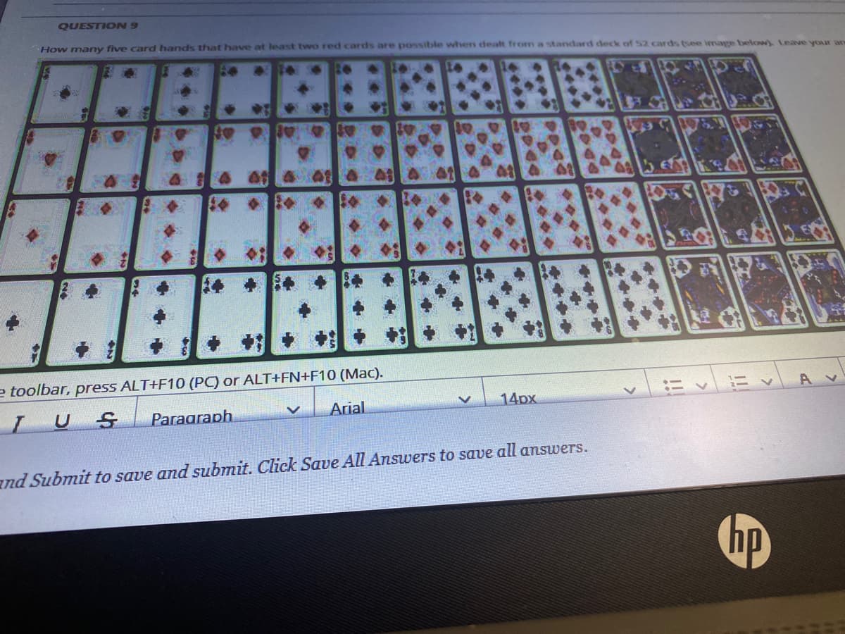 QUESTION 9
How many five card hands that have at least two red cards are possible when dealt from a standard deck of 52 cards (see image below) Leave youx an
e toolbar, press ALT+F10 (PC) or ALT+FN+F10 (Mac).
ニv ニく
IUS
Paraaraph
Arial
14px
and Submit to save and submit. Click Save All Answers to save all answers.
...
