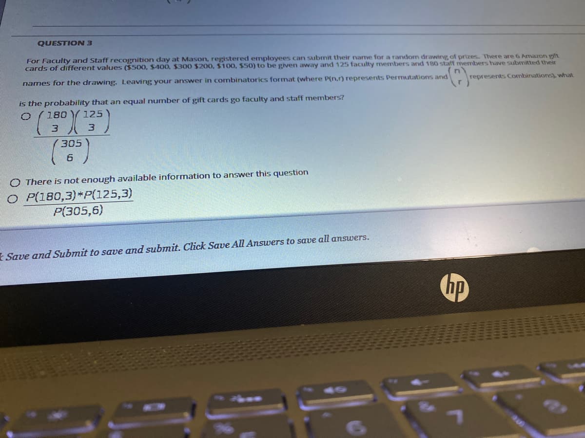 QUESTION 3
For Faculty and Staff recognition day at Mason, registered employees can submit their name for a random drawing of prizes. There are 6 Amazon pft
cards of different values ($500, $400, $300 $200, $100, $50) to be given away and 125 faculty members and 180 staff members have submitted their
names for the drawing. Leaving your answer in combinatorics format (where P(n,r) represents Permutations and
represents Combinations), what
is the probability that an equal number of gift cards go faculty and staff members?
180 Y125
3.
3.
305
O There is not enough available information to answer this question
O P(180,3)*P(125,3)
P(305,6)
Save and Submit to save and submit. Click Save All Answers to save all answers.
hp
