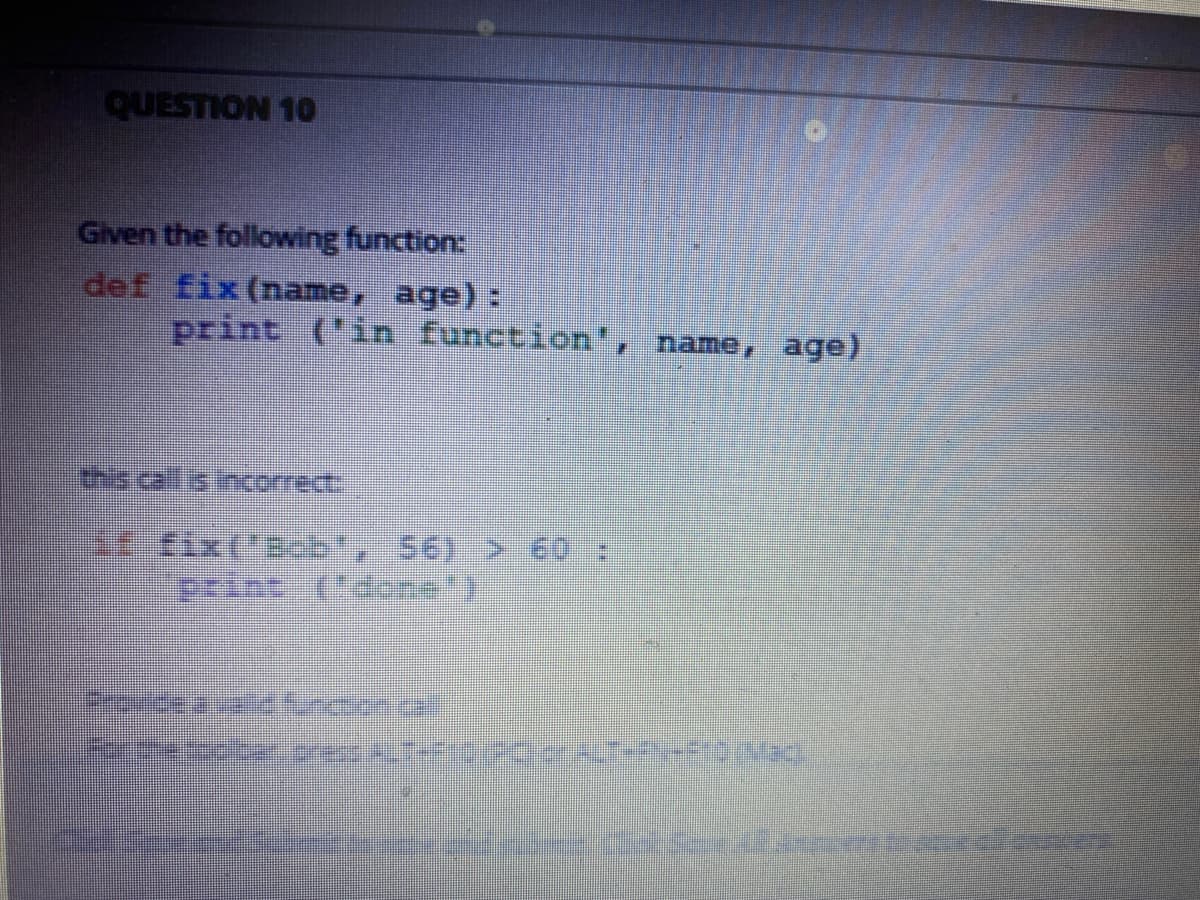 QUESTION 10
Given the following function:
def fix (name, age):
print ('in function', name, age)
tixB , 56) > 60 :
