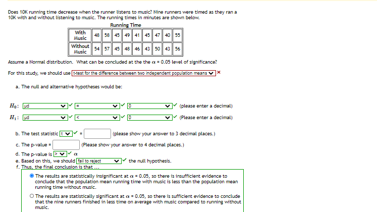 Does 10K running time decrease when the runner listens to music? Nine runners were timed as they ran a
10K with and without listening to music. The running times in minutes are shown below.
Running Time
With
Music
| 48 58 45 49 41 45 47 40 55
Without
Music
54 57 45 48 46 43 50 43 56
Assume a Normal distribution. What can be concluded at the the a = 0.05 level of significance?
For this study, we should use test for the difference between two independent population means
a. The null and altemative hypotheses would be:
Ho: ud
(please enter a decimal)
H: pd
(Please enter a decimal)
b. The test statistic t v
(please show your answer to 3 decimal places.)
%3D
c. The p-value =
d. The p-value is E ♥
e. Based on this, we should fail to reject
f. Thus, the final conclusion is that ...
(Please show your answer to 4 decimal places. )
the null hypothesis.
The results are statistically insignificant at a = 0.05, so there is insufficient evidence to
conclude that the population mean running time with music is less than the population mean
running time without music.
O The results are statistically significant at a = 0.05, so there is sufficient evidence to conclude
that the nine runners finished in less time on average with music compared to running without
music.
