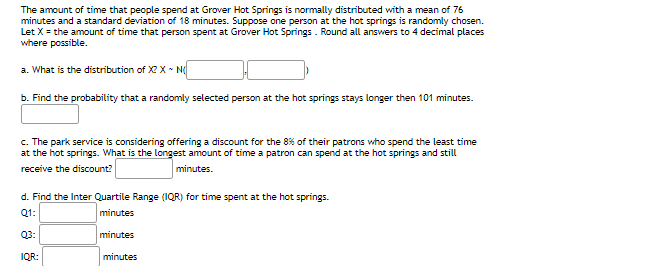 The amount of time that people spend at Grover Hot Springs is normally distributed with a mean of 76
minutes and a standard deviation of 18 minutes. Suppose one person at the hot springs is randomly chosen.
Let X = the amount of time that person spent at Grover Hot Springs . Round all answers to 4 decimal places
where possible.
a. What is the distribution of X X • N
b. Find the probability that a randomly selected person at the hot springs stays longer then 101 minutes.
c. The park service is considering offering a discount for the 8% of their patrons who spend the least time
at the hot springs. What is the longest amount of time a patron can spend at the hot springs and still
receive the discount?
minutes.
d. Find the Inter Quartile Range (1QR) for time spent at the hot springs.
Q1:
minutes
Q3:
minutes
IQR:
minutes
