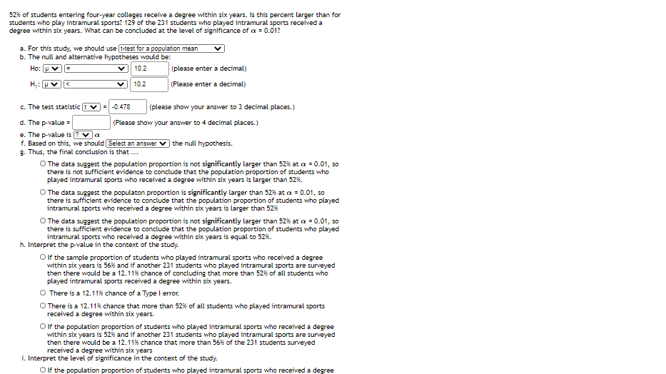 52% of students entering four-year colleges receive a degree within six years. Is this percent larger than for
students who play intramural sports? 129 of the 231 students who played intramural sports received a
degree within six years. What can be concluded at the level of significance of a = 0.01?
a. For this study, we should use t-test for a population mean
b. The null and altermative hypotheses would be:
Ho: u
10.2
(please enter a decimal)
10.2
(Please enter a decimal)
c. The test statistic
v= -0.478
(please show your answer to 3 decimal places.)
d. The p-value =
e. The p-value is (? va
f. Based on this, we should Select an answer
g. Thus, the final conclusion is that ...
(Please show your answer to 4 decimal places.)
the null hypothesis.
O The data suggest the population proportion is not significantly larger than 52% at a = 0.01, so
there is not sufficient evidence to conclude that the population proportion of students who
played intramural sports who received a degree within six years is larger than 52%.
O The data suggest the populaton proportion is significantly larger than 52% at a = 0.01, so
there is sufficient evidence to conclude that the population proportion of students who played
intramural sports who received a degree within six years is larger than 52%
O The data suggest the population proportion is not significantly larger than 52% at a = 0.01, so
there is sufficient evidence to conclude that the population proportion of students who played
intramural sports who received a degree within six years is equal to 52%.
h. Interpret the p-value in the context of the study.
O lf the sample proportion of students who played intramural sports who received a degree
within six years is 56% and if another 231 students who played intramural sports are surveyed
then there would be a 12.11% chance of concluding that more than 52% of all students who
played intramural sports received a degree within six years.
There is a 12.11% chance of a Type l error.
O There is a 12.11% chance that more than 52% of all students who played intramural sports
received a degree within six years.
O f the population proportion of students who played intramural sports who received a degree
within six years is 52% and if another 231 students who played intramural sports are surveyed
then there would be a 12.11% chance that more than 56% of the 231 students surveyed
received a degree within six years
i. Interpret the level of significance in the context of the study.
O If the population proportion of students who played intramural sports who received a degree
