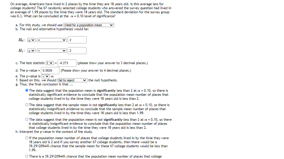 On average, Americans have lived in 2 places by the time they are 18 years old. Is this average less for
college students? The 67 randomly selected college students who answered the survey question had lived in
an average of 1.99 places by the time they were 18 years old. The standard deviation for the survey group
was 0.3. What can be concluded at the a = 0.10 level of significance?
a. For this study, we should use t-test for a population mean
b. The null and alternative hypotheses would be:
Ho: Pv=
H: Hv
2
c. The test statistic t v = -0.273
(please show your answer to 3 decimal places.)
d. The p-value = 0.3929
e. The p-value is >va
f. Based on this, we should fail to reject
g. Thus, the final conclusion is that ..
(Please show your answer to 4 decimal places.)
v the null hypothesis.
O The data suggest that the populaton mean is significantly less than 2 at a = 0.10, so there is
statistically significant evidence to conclude that the population mean number of places that
college students lived in by the time they were 18 years old is less than 2.
O The data suggest that the sample mean is not significantly less than 2 at a = 0.10, so there is
statistically insignificant evidence to conclude that the sample mean number of places that
college students lived in by the time they were 18 years old is less than 1.99.
O The data suggest that the population mean is not significantly less than 2 at a = 0.10, so there
is statistically insignificant evidence to conclude that the population mean number of places
that college students lived in by the time they were 18 years old is less than 2.
h. Interpret the p-value in the context of the study.
Olf the population mean number of places that college students lived in by the time they were
18 years old is 2 and if you survey another 67 college students, then there would be a
39.29120944% chance that the sample mean for these 67 college students would be less than
1.99.
O There is a 39.29120944% chance that the population mean number of places that college
