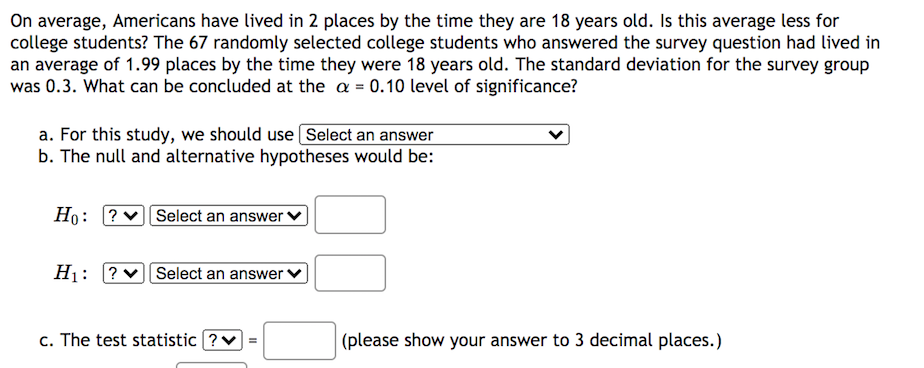 On average, Americans have lived in 2 places by the time they are 18 years old. Is this average less for
college students? The 67 randomly selected college students who answered the survey question had lived in
an average of 1.99 places by the time they were 18 years old. The standard deviation for the survey group
was 0.3. What can be concluded at the a = 0.10 level of significance?
a. For this study, we should use Select an answer
b. The null and alternative hypotheses would be:
Ho: ?vSelect an answer ↑
H1: ?v Select an answer
c. The test statistic ?v
|(please show your answer to 3 decimal places.)
