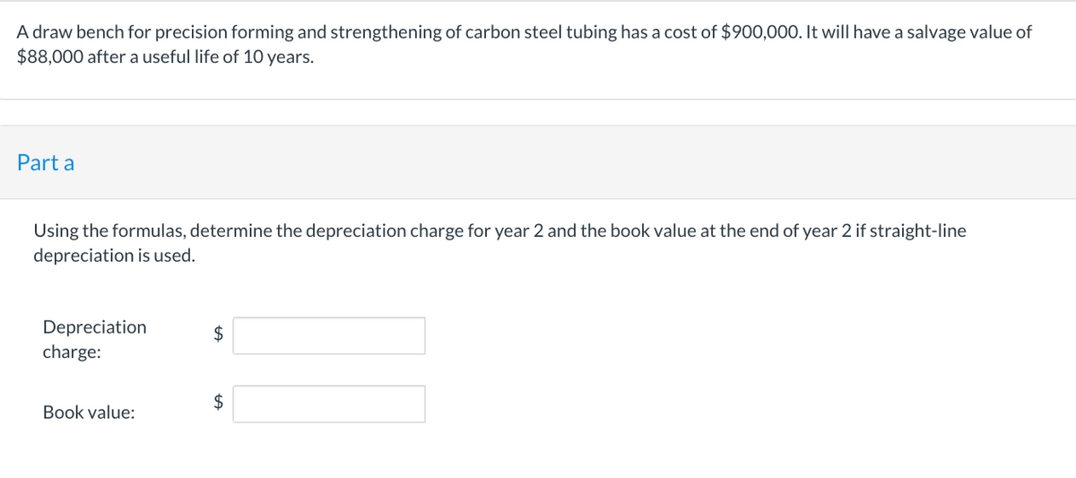 A draw bench for precision forming and strengthening of carbon steel tubing has a cost of $900,000. It will have a salvage value of
$88,000 after a useful life of 10 years.
Part a
Using the formulas, determine the depreciation charge for year 2 and the book value at the end of year 2 if straight-line
depreciation is used.
Depreciation
charge:
Book value:
$
$