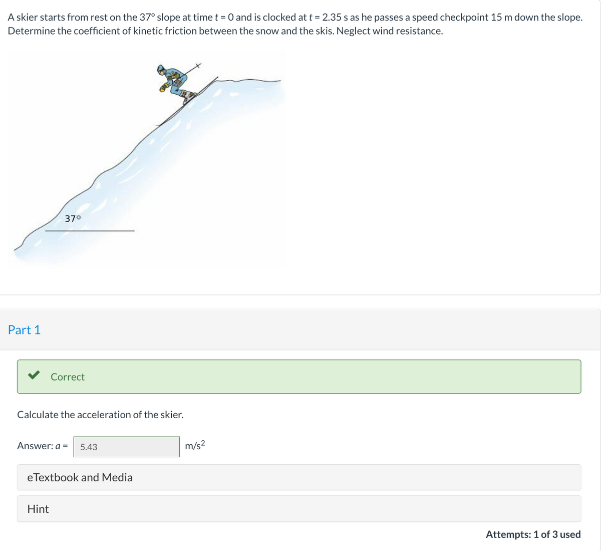 A skier starts from rest on the 37° slope at time t = 0 and is clocked at t = 2.35 s as he passes a speed checkpoint 15 m down the slope.
Determine the coefficient of kinetic friction between the snow and the skis. Neglect wind resistance.
Part 1
37°
Correct
Calculate the acceleration of the skier.
Answer: a = 5.43
Hint
eTextbook and Media
m/s²
Attempts: 1 of 3 used