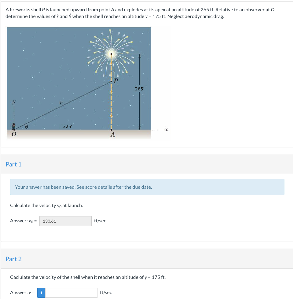 A fireworks shell P is launched upward from point A and explodes at its apex at an altitude of 265 ft. Relative to an observer at O,
determine the values of r and when the shell reaches an altitude y = 175 ft. Neglect aerodynamic drag.
O
Part 1
Calculate the velocity vo at launch.
Answer: Vo = 130.61
325'
Your answer has been saved. See score details after the due date.
Part 2
Answer: v= i
A
ft/sec
265'
Caclulate the velocity of the shell when it reaches an altitude of y = 175 ft.
ft/sec