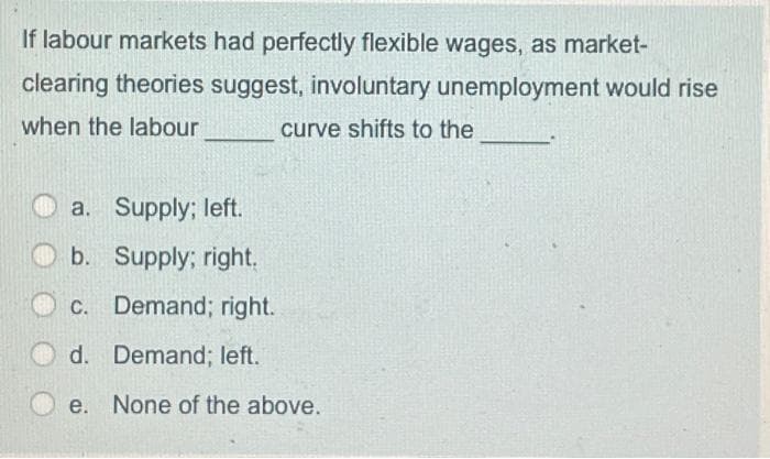 If labour markets had perfectly flexible wages, as market-
clearing theories suggest, involuntary unemployment would rise
when the labour
curve shifts to the
a. Supply; left.
b. Supply; right.
C. Demand; right.
d. Demand; left.
e. None of the above.
