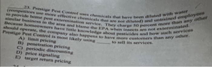 (eompetitors use more effective chemicate that are not diluted) and untrained employees
to provide home pest extermination service. They charge 50 percent mone than any other
Decause homeowners have little kmowledge about pesticides and how such services
should operate, the company also happens to have more eustomers than any other.
23, Prestige Pest Control uses chemicals that have heen diluted with water
similar buxiness in the arva and blame the EPA when insects are not exterminated.
Prestige Pest Control is most likely using
A) limit pricing
B) penetration pricing
C) periodic discounting
D) price signaling
E) target return pricing
to sell its nervices.
