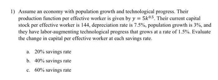 1) Assume an economy with population growth and technological progress. Their
production function per effective worker is given by y = 5k0.5, Their current capital
stock per effective worker is 144, depreciation rate is 7.5%, population growth is 3%, and
they have labor-augmenting technological progress that grows at a rate of 1.5%. Evaluate
the change in capital per effective worker at each savings rate.
a. 20% savings rate
b. 40% savings rate
c. 60% savings rate
