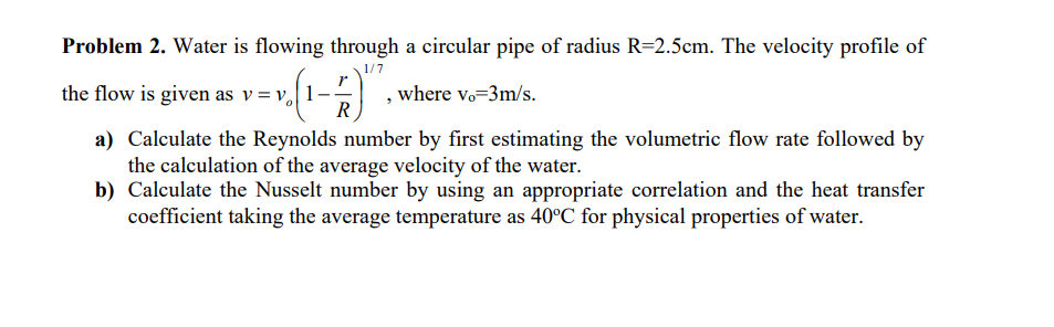Problem 2. Water is flowing through a circular pipe of radius R=2.5cm. The velocity profile of
1/7
the flow is given as v = v1-
; v=v₂ (1-
R
a) Calculate the Reynolds number by first estimating the volumetric flow rate followed by
the calculation of the average velocity of the water.
b) Calculate the Nusselt number by using an appropriate correlation and the heat transfer
coefficient taking the average temperature as 40°C for physical properties of water.
, where vo-3m/s.