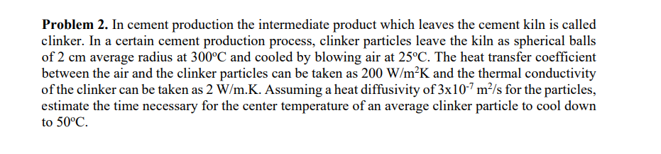 Problem 2. In cement production the intermediate product which leaves the cement kiln is called
clinker. In a certain cement production process, clinker particles leave the kiln as spherical balls
of 2 cm average radius at 300°C and cooled by blowing air at 25°C. The heat transfer coefficient
between the air and the clinker particles can be taken as 200 W/m²K and the thermal conductivity
of the clinker can be taken as 2 W/m.K. Assuming a heat diffusivity of 3x107 m²/s for the particles,
estimate the time necessary for the center temperature of an average clinker particle to cool down
to 50°C.