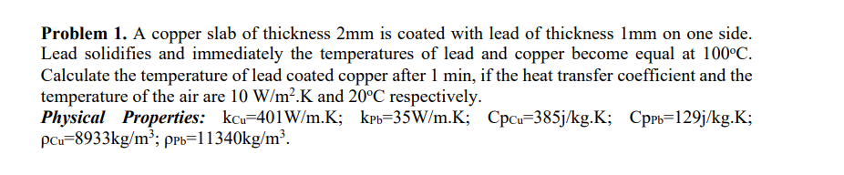 Problem 1. A copper slab of thickness 2mm is coated with lead of thickness 1mm on one side.
Lead solidifies and immediately the temperatures of lead and copper become equal at 100°C.
Calculate the temperature of lead coated copper after 1 min, if the heat transfer coefficient and the
temperature of the air are 10 W/m².K and 20°C respectively.
Physical Properties: kcu-401W/m.K; kpb=35W/m.K; Cpcu 385j/kg.K; Cppb=129j/kg.K;
pcu 8933kg/m³; ppb=11340kg/m³.