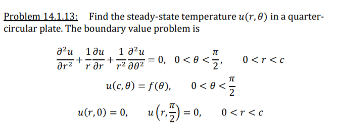 Problem 14.1.13: Find the steady-state temperature u(r,0) in a quarter-
circular plate. The boundary value problem is
1 a²u
a²u 1ðu
+-
ar2
π
r ər ' r² a02
- z•
= 0, 0<0 <•
0 <r<c
u(c, 8) = f(8), 0 < 0 <÷
2
u(r,0) = 0, u(r,) = 0,
0 <r<c
