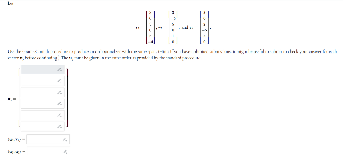 Let
3
3
3
0
-5
0
5
5
and V3 =
2
-5
0
0
5
5
0
Use the Gram-Schmidt procedure to produce an orthogonal set with the same span. (Hint: If you have unlimited submissions, it might be useful to submit to check your answer for each
vector u; before continuing.) The u; must be given in the same order as provided by the standard procedure.
U₁ =
(U1, V₂)
(u₁, ₁) =