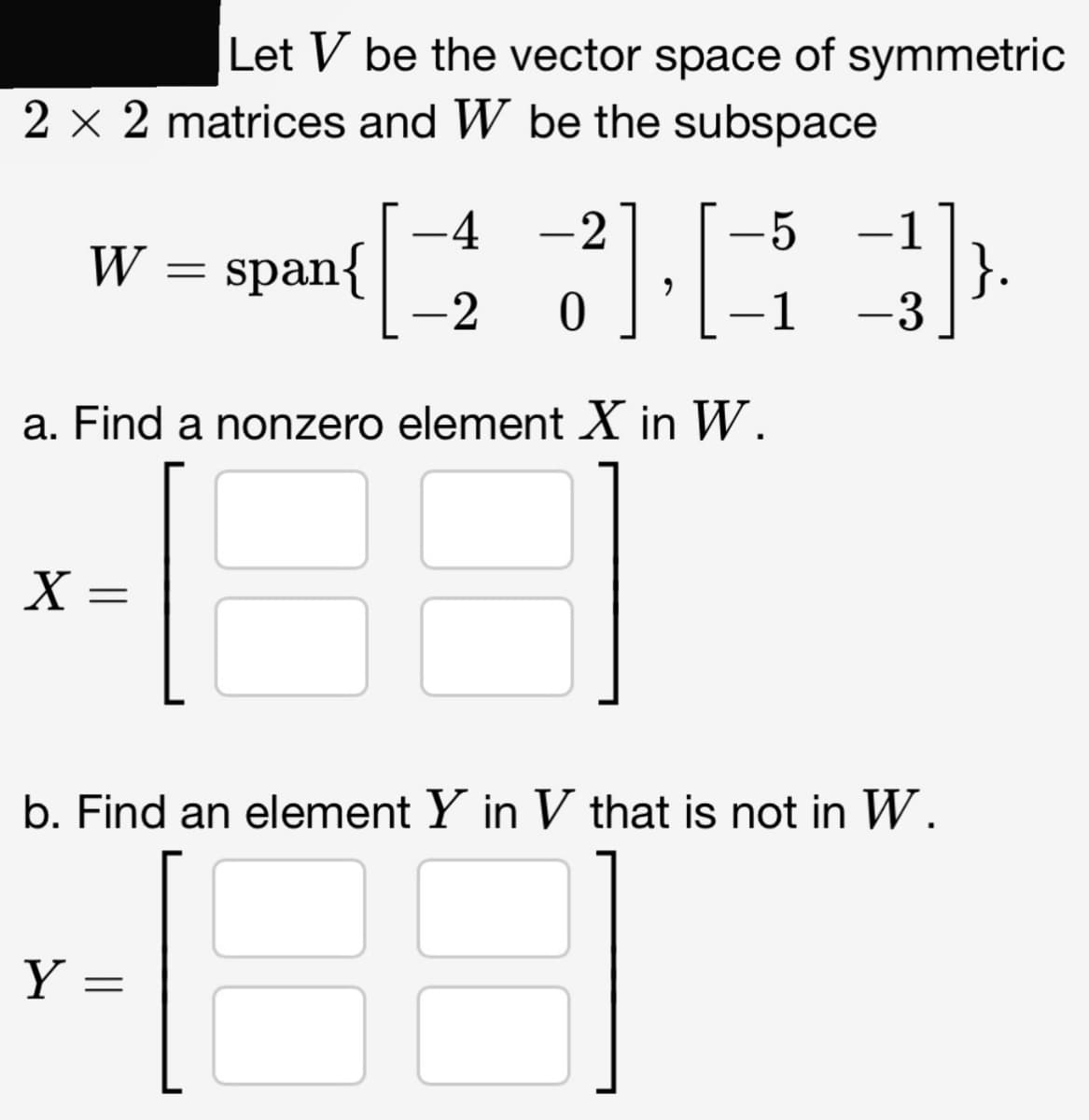 Let V be the vector space of symmetric
2 x 2 matrices and W be the subspace
W
X =
Y
=
a. Find a nonzero element X in W.
-4 -2
5
([1])
-2 0
-1 -3
=
span{
b. Find an element Y in V that is not in W.
E
}.