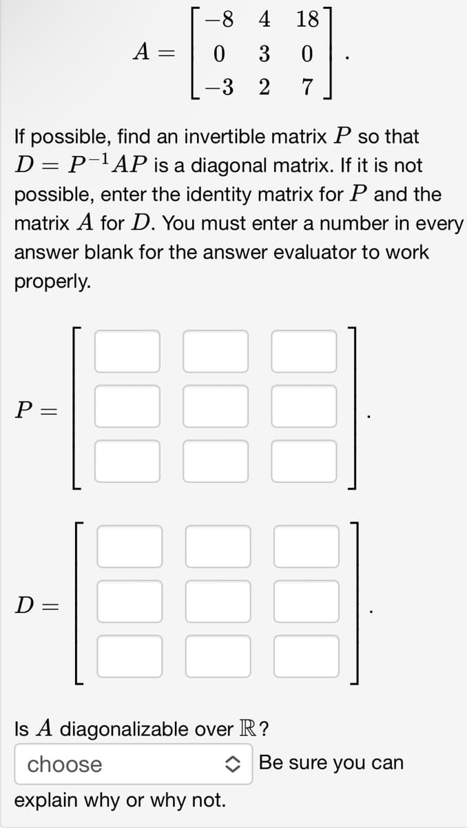 P =
A =
If possible, find an invertible matrix P so that
D = P ¹ AP is a diagonal matrix. If it is not
possible, enter the identity matrix for P and the
matrix A for D. You must enter a number in every
answer blank for the answer evaluator to work
properly.
D=
-84 18
0
3
0
3 2 7
Is A diagonalizable over R?
choose
explain why or why not.
Be sure you can