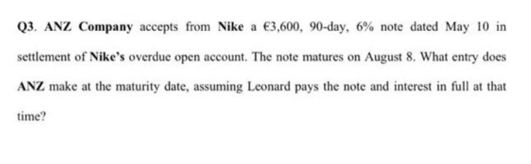 Q3. ANZ Company accepts from Nike a €3,600, 90-day, 6% note dated May 10 in
settlement of Nike's overdue open account. The note matures on August 8. What entry does
ANZ make at the maturity date, assuming Leonard pays the note and interest in full at that
time?