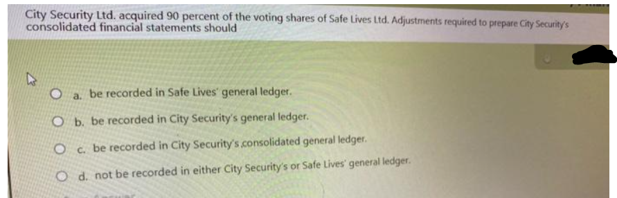 City Security Ltd. acquired 90 percent of the voting shares of Safe Lives Ltd. Adjustments required to prepare City Security's
consolidated financial statements should
O
be recorded in Safe Lives' general ledger.
a.
O b. be recorded in City Security's general ledger.
be recorded in City Security's .consolidated general ledger.
0 с.
O d. not be recorded in either City Security's or Safe Lives' general ledger.